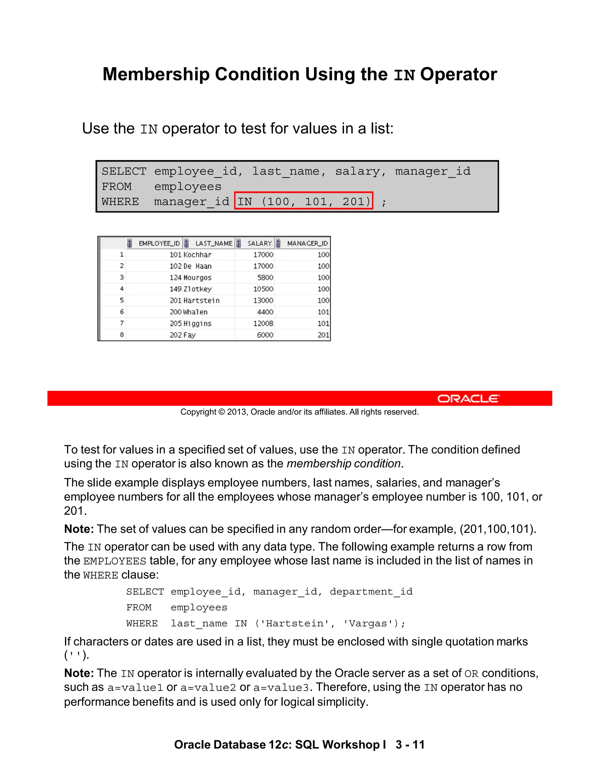 To test for values in a specified set of values, use the IN operator. The condition defined
using the IN operator is also known as the membership condition.
The slide example displays employee numbers, last names, salaries, and manager’s
employee numbers for all the employees whose manager’s employee number is 100, 101, or
201.
Note: The set of values can be specified in any random order—for example, (201,100,101).
The IN operator can be used with any data type. The following example returns a row from
the EMPLOYEES table, for any employee whose last name is included in the list of names in
the WHERE clause:
SELECT employee_id, manager_id, department_id
FROM employees
WHERE last_name IN ('Hartstein', 'Vargas');
If characters or dates are used in a list, they must be enclosed with single quotation marks
('').
Note: The IN operator is internally evaluated by the Oracle server as a set of OR conditions,
such as a=value1 or a=value2 or a=value3. Therefore, using the IN operator has no
performance benefits and is used only for logical simplicity.
Oracle Database 12c: SQL Workshop I 3 - 11
Copyright © 2013, Oracle and/or its affiliates. All rights reserved.
SELECT employee_id, last_name, salary, manager_id
FROM employees
WHERE manager_id IN (100, 101, 201) ;
Membership Condition Using the IN Operator
Use the IN operator to test for values in a list:
 