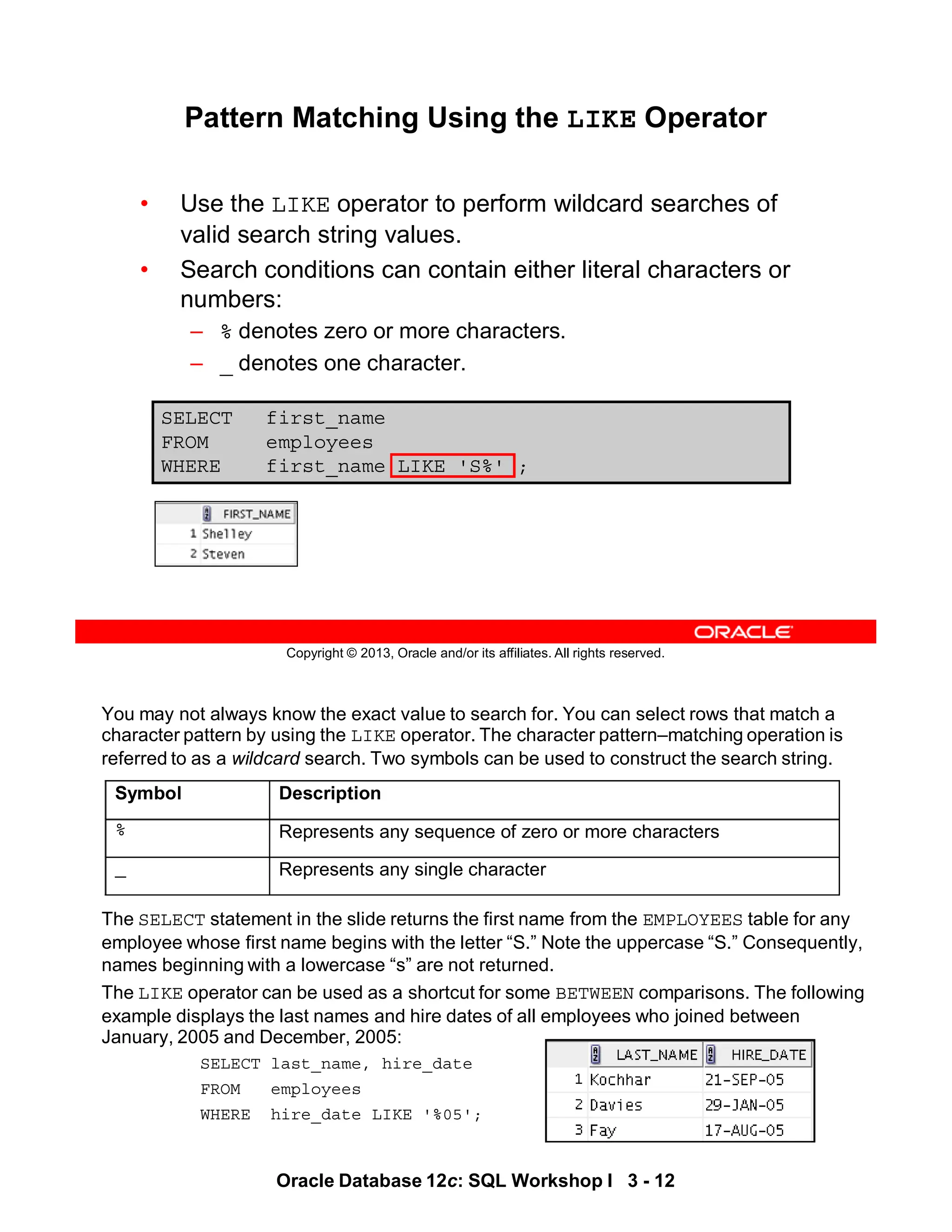 You may not always know the exact value to search for. You can select rows that match a
character pattern by using the LIKE operator. The character pattern–matching operation is
referred to as a wildcard search. Two symbols can be used to construct the search string.
The SELECT statement in the slide returns the first name from the EMPLOYEES table for any
employee whose first name begins with the letter “S.” Note the uppercase “S.” Consequently,
names beginning with a lowercase “s” are not returned.
The LIKE operator can be used as a shortcut for some BETWEEN comparisons. The following
example displays the last names and hire dates of all employees who joined between
January, 2005 and December, 2005:
SELECT last_name, hire_date
FROM employees
WHERE hire_date LIKE '%05';
Symbol Description
% Represents any sequence of zero or more characters
_ Represents any single character
Oracle Database 12c: SQL Workshop I 3 - 12
Copyright © 2013, Oracle and/or its affiliates. All rights reserved.
SELECT first_name
FROM employees
WHERE first_name LIKE 'S%' ;
Pattern Matching Using the LIKE Operator
• Use the LIKE operator to perform wildcard searches of
valid search string values.
• Search conditions can contain either literal characters or
numbers:
– % denotes zero or more characters.
– _ denotes one character.
 