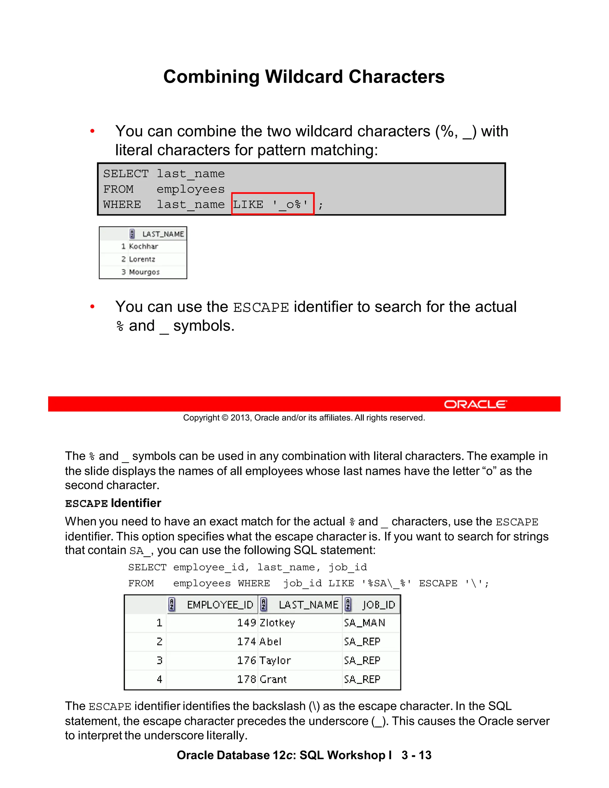 The % and _ symbols can be used in any combination with literal characters. The example in
the slide displays the names of all employees whose last names have the letter “o” as the
second character.
ESCAPE Identifier
When you need to have an exact match for the actual % and _ characters, use the ESCAPE
identifier. This option specifies what the escape character is. If you want to search for strings
that contain SA_, you can use the following SQL statement:
SELECT employee_id, last_name, job_id
FROM employees WHERE job_id LIKE '%SA_%' ESCAPE '';
The ESCAPE identifier identifies the backslash () as the escape character. In the SQL
statement, the escape character precedes the underscore (_). This causes the Oracle server
to interpret the underscore literally.
Oracle Database 12c: SQL Workshop I 3 - 13
Copyright © 2013, Oracle and/or its affiliates. All rights reserved.
Combining Wildcard Characters
• You can combine the two wildcard characters (%, _) with
literal characters for pattern matching:
• You can use the ESCAPE identifier to search for the actual
% and _ symbols.
SELECT last_name
FROM employees
WHERE last_name LIKE '_o%' ;
 