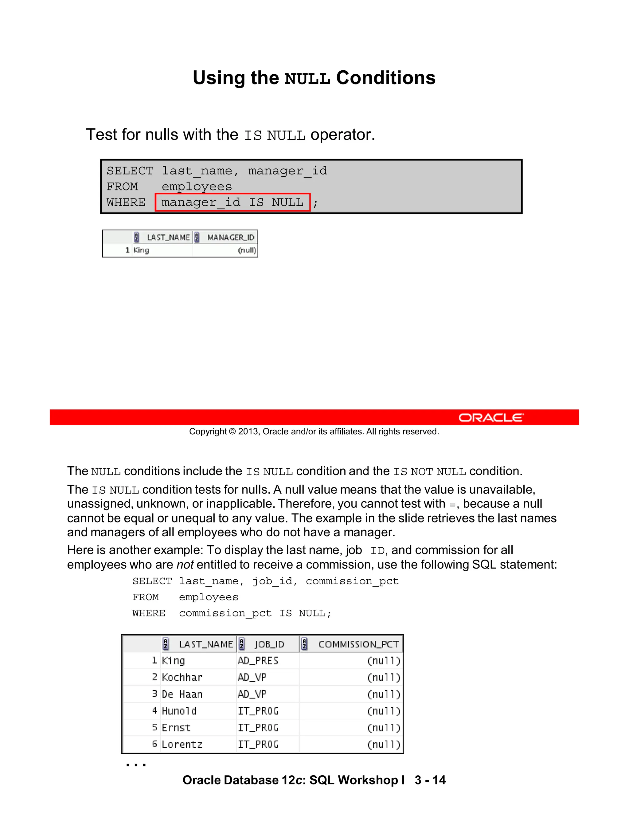 …
The NULL conditions include the IS NULL condition and the IS NOT NULL condition.
The IS NULL condition tests for nulls. A null value means that the value is unavailable,
unassigned, unknown, or inapplicable. Therefore, you cannot test with =, because a null
cannot be equal or unequal to any value. The example in the slide retrieves the last names
and managers of all employees who do not have a manager.
Here is another example: To display the last name, job ID, and commission for all
employees who are not entitled to receive a commission, use the following SQL statement:
SELECT last_name, job_id, commission_pct
FROM employees
WHERE commission_pct IS NULL;
Oracle Database 12c: SQL Workshop I 3 - 14
Copyright © 2013, Oracle and/or its affiliates. All rights reserved.
SELECT last_name, manager_id
FROM employees
WHERE manager_id IS NULL ;
Using the NULL Conditions
Test for nulls with the IS NULL operator.
 
