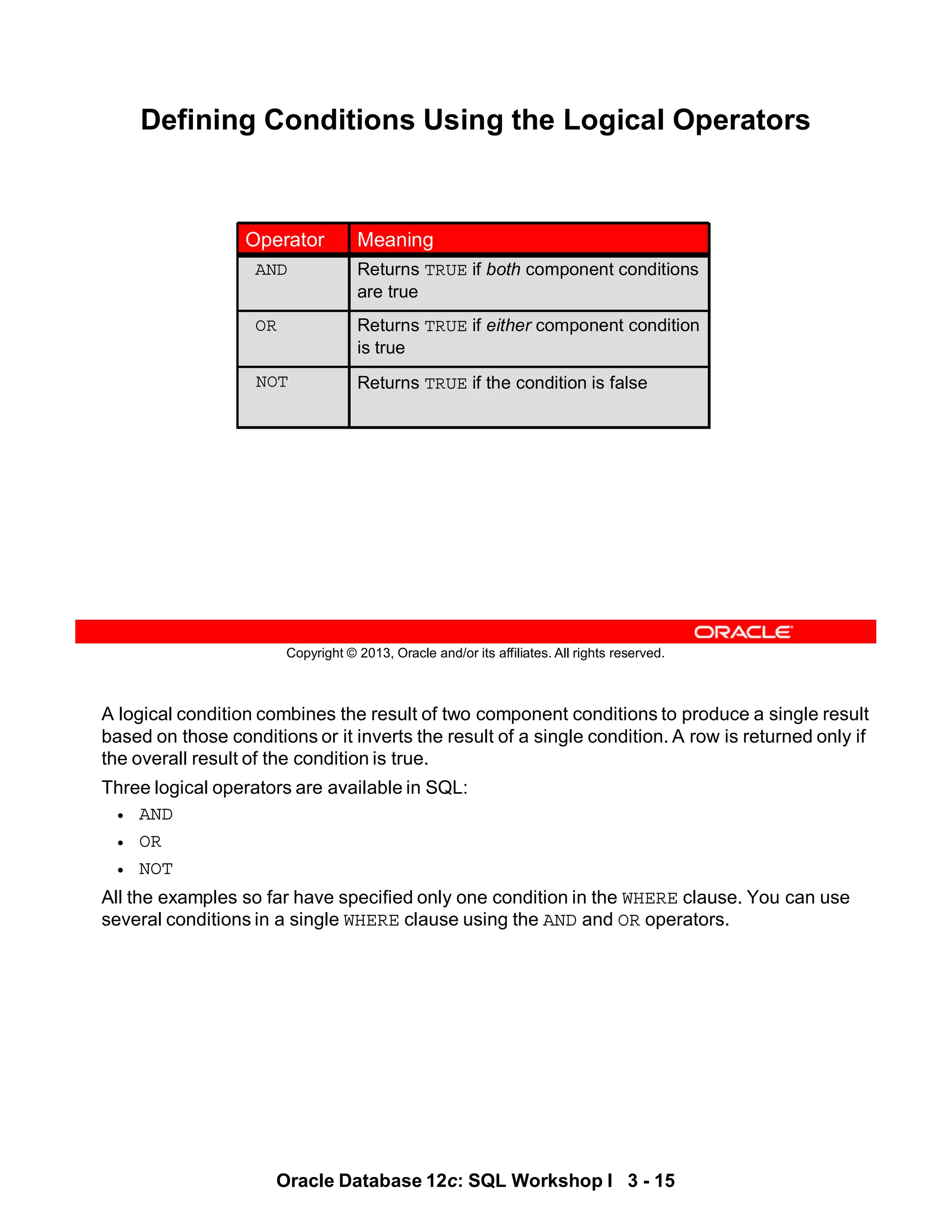 A logical condition combines the result of two component conditions to produce a single result
based on those conditions or it inverts the result of a single condition. A row is returned only if
the overall result of the condition is true.
Three logical operators are available in SQL:
• AND
• OR
• NOT
All the examples so far have specified only one condition in the WHERE clause. You can use
several conditions in a single WHERE clause using the AND and OR operators.
Oracle Database 12c: SQL Workshop I 3 - 15
Copyright © 2013, Oracle and/or its affiliates. All rights reserved.
Defining Conditions Using the Logical Operators
Returns TRUE if the condition is false
NOT
Returns TRUE if either component condition
is true
OR
Returns TRUE if both component conditions
are true
AND
Meaning
Operator
 