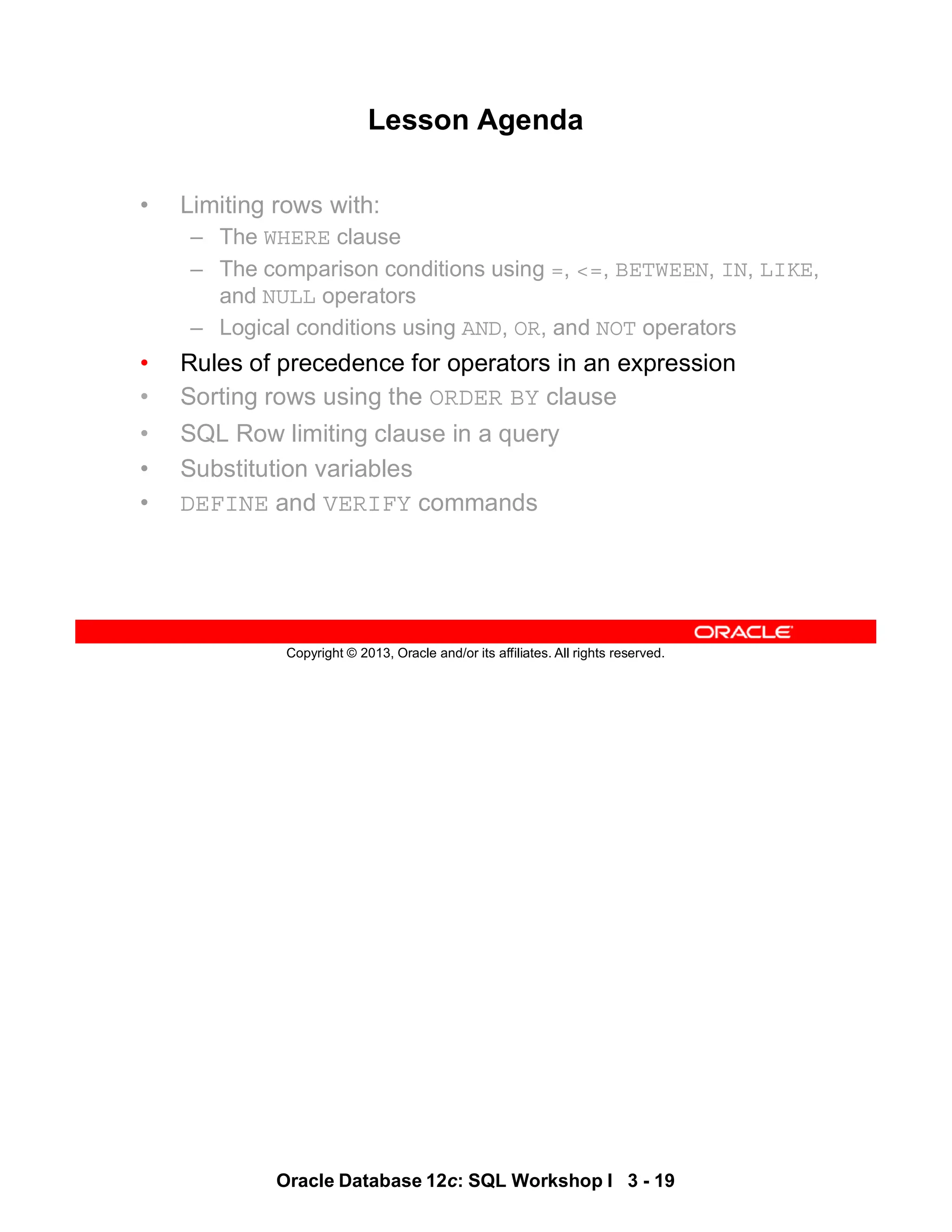 Oracle Database 12c: SQL Workshop I 3 - 19
Copyright © 2013, Oracle and/or its affiliates. All rights reserved.
Lesson Agenda
• Limiting rows with:
– The WHERE clause
– The comparison conditions using =, <=, BETWEEN, IN, LIKE,
and NULL operators
– Logical conditions using AND, OR, and NOT operators
• Rules of precedence for operators in an expression
• Sorting rows using the ORDER BY clause
• SQL Row limiting clause in a query
• Substitution variables
• DEFINE and VERIFY commands
 