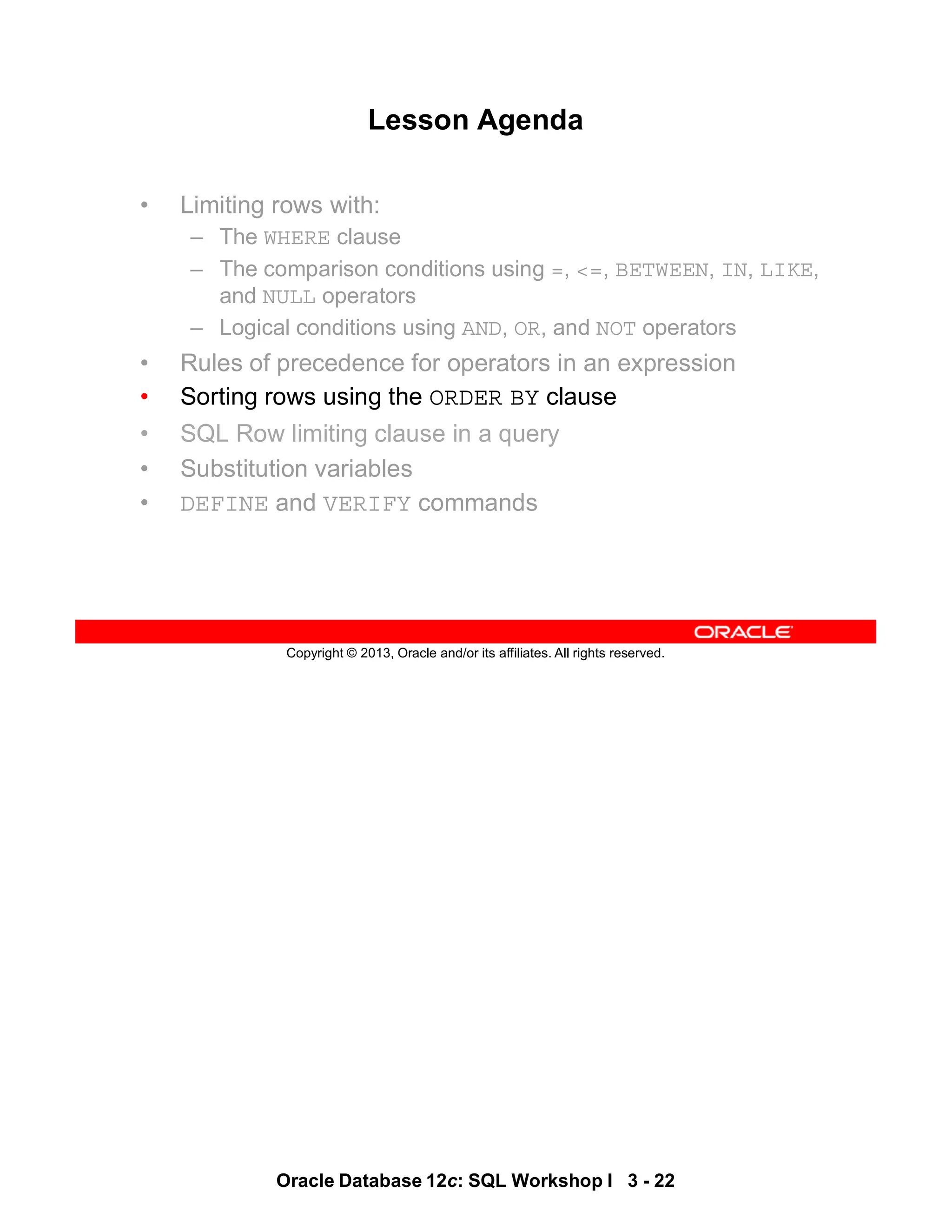 Oracle Database 12c: SQL Workshop I 3 - 22
Copyright © 2013, Oracle and/or its affiliates. All rights reserved.
Lesson Agenda
• Limiting rows with:
– The WHERE clause
– The comparison conditions using =, <=, BETWEEN, IN, LIKE,
and NULL operators
– Logical conditions using AND, OR, and NOT operators
• Rules of precedence for operators in an expression
• Sorting rows using the ORDER BY clause
• SQL Row limiting clause in a query
• Substitution variables
• DEFINE and VERIFY commands
 