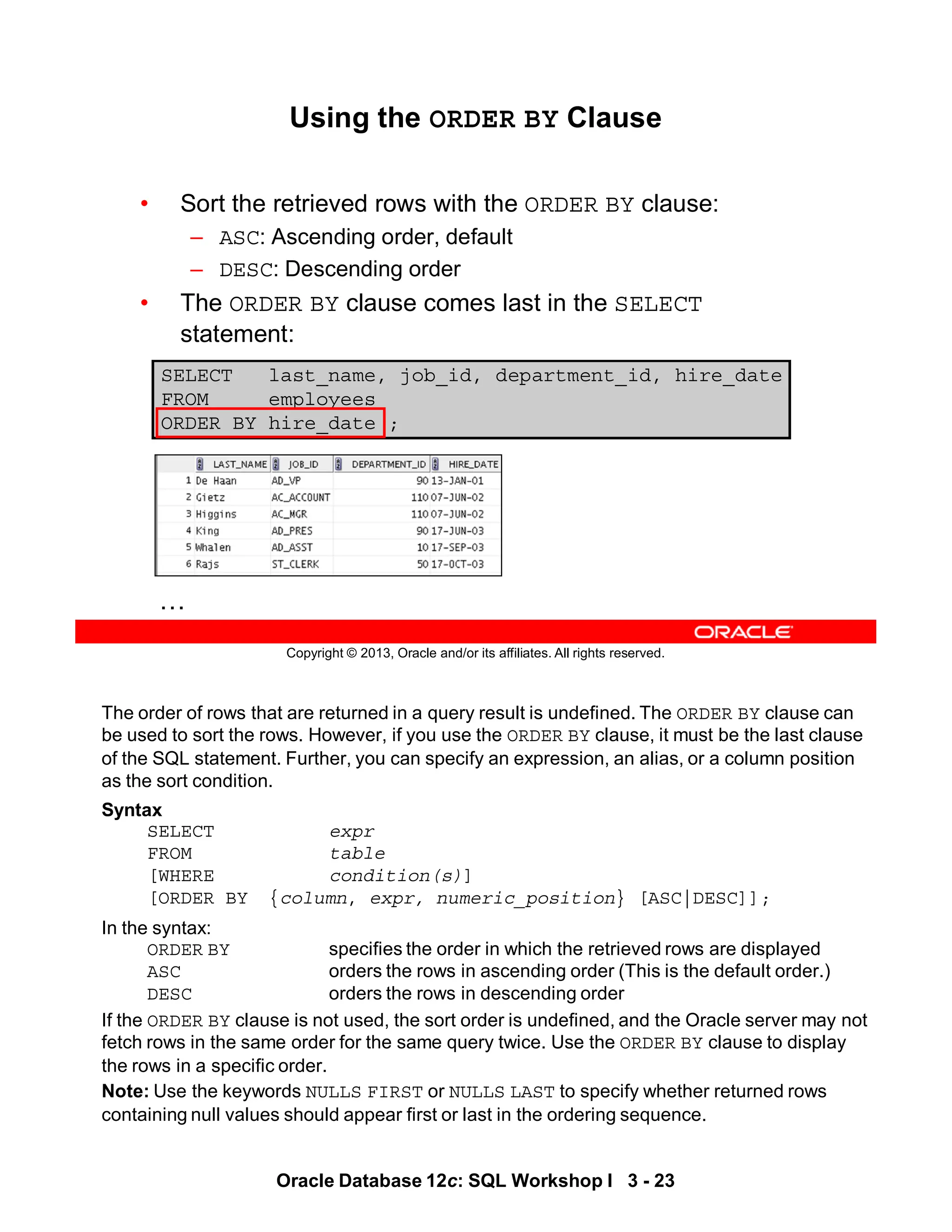 The order of rows that are returned in a query result is undefined. The ORDER BY clause can
be used to sort the rows. However, if you use the ORDER BY clause, it must be the last clause
of the SQL statement. Further, you can specify an expression, an alias, or a column position
as the sort condition.
Syntax
SELECT expr
FROM table
[WHERE condition(s)]
[ORDER BY {column, expr, numeric_position} [ASC|DESC]];
In the syntax:
ORDER BY specifies the order in which the retrieved rows are displayed
ASC orders the rows in ascending order (This is the default order.)
DESC orders the rows in descending order
If the ORDER BY clause is not used, the sort order is undefined, and the Oracle server may not
fetch rows in the same order for the same query twice. Use the ORDER BY clause to display
the rows in a specific order.
Note: Use the keywords NULLS FIRST or NULLS LAST to specify whether returned rows
containing null values should appear first or last in the ordering sequence.
Oracle Database 12c: SQL Workshop I 3 - 23
Copyright © 2013, Oracle and/or its affiliates. All rights reserved.
Using the ORDER BY Clause
• Sort the retrieved rows with the ORDER BY clause:
– ASC: Ascending order, default
– DESC: Descending order
• The ORDER BY clause comes last in the SELECT
statement:
SELECT last_name, job_id, department_id, hire_date
FROM employees
ORDER BY hire_date ;
…
 