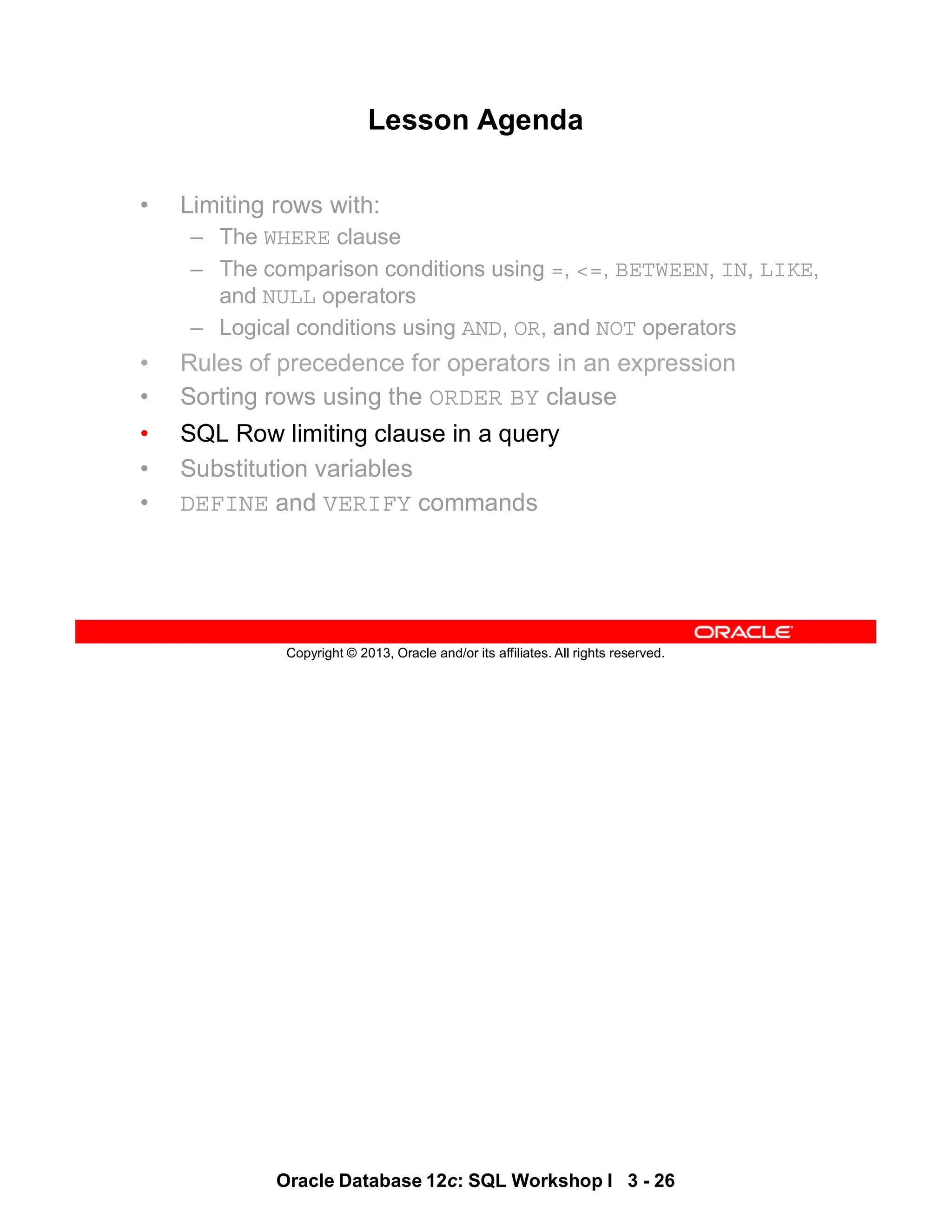Oracle Database 12c: SQL Workshop I 3 - 26
Copyright © 2013, Oracle and/or its affiliates. All rights reserved.
Lesson Agenda
• Limiting rows with:
– The WHERE clause
– The comparison conditions using =, <=, BETWEEN, IN, LIKE,
and NULL operators
– Logical conditions using AND, OR, and NOT operators
• Rules of precedence for operators in an expression
• Sorting rows using the ORDER BY clause
• SQL Row limiting clause in a query
• Substitution variables
• DEFINE and VERIFY commands
 