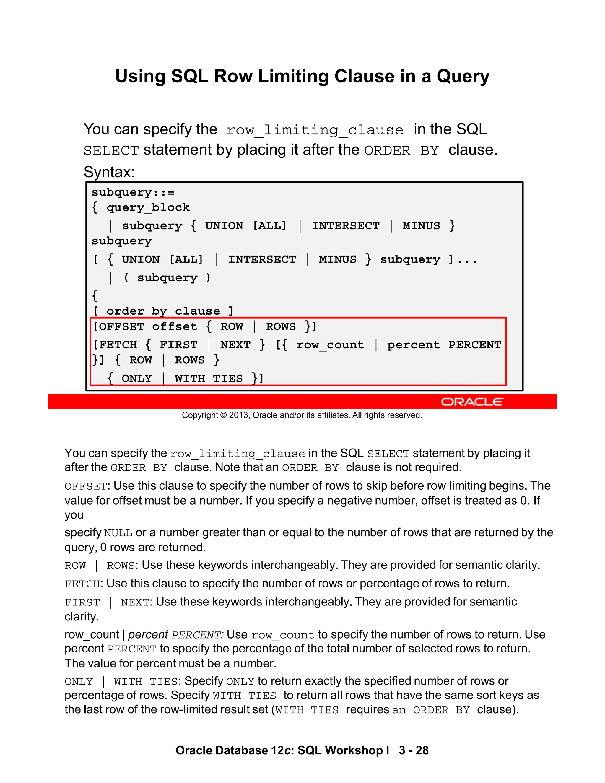 You can specify the row_limiting_clause in the SQL SELECT statement by placing it
after the ORDER BY clause. Note that an ORDER BY clause is not required.
OFFSET: Use this clause to specify the number of rows to skip before row limiting begins. The
value for offset must be a number. If you specify a negative number, offset is treated as 0. If
you
specify NULL or a number greater than or equal to the number of rows that are returned by the
query, 0 rows are returned.
ROW | ROWS: Use these keywords interchangeably. They are provided for semantic clarity.
FETCH: Use this clause to specify the number of rows or percentage of rows to return.
FIRST | NEXT: Use these keywords interchangeably. They are provided for semantic
clarity.
row_count | percent PERCENT: Use row_count to specify the number of rows to return. Use
percent PERCENT to specify the percentage of the total number of selected rows to return.
The value for percent must be a number.
ONLY | WITH TIES: Specify ONLY to return exactly the specified number of rows or
percentage of rows. Specify WITH TIES to return all rows that have the same sort keys as
the last row of the row-limited result set (WITH TIES requires an ORDER BY clause).
Oracle Database 12c: SQL Workshop I 3 - 28
Copyright © 2013, Oracle and/or its affiliates. All rights reserved.
Using SQL Row Limiting Clause in a Query
Using SQL Row Limiting Clause
You can specify the row_limiting_clause in the SQL
SELECT statement by placing it after the ORDER BY clause.
Syntax:
subquery::=
{ query_block
| subquery { UNION [ALL] | INTERSECT | MINUS }
subquery
[ { UNION [ALL] | INTERSECT | MINUS } subquery ]...
| ( subquery )
{
[ order_by_clause ]
[OFFSET offset { ROW | ROWS }]
[FETCH { FIRST | NEXT } [{ row_count | percent PERCENT
}] { ROW | ROWS }
{ ONLY | WITH TIES }]
 