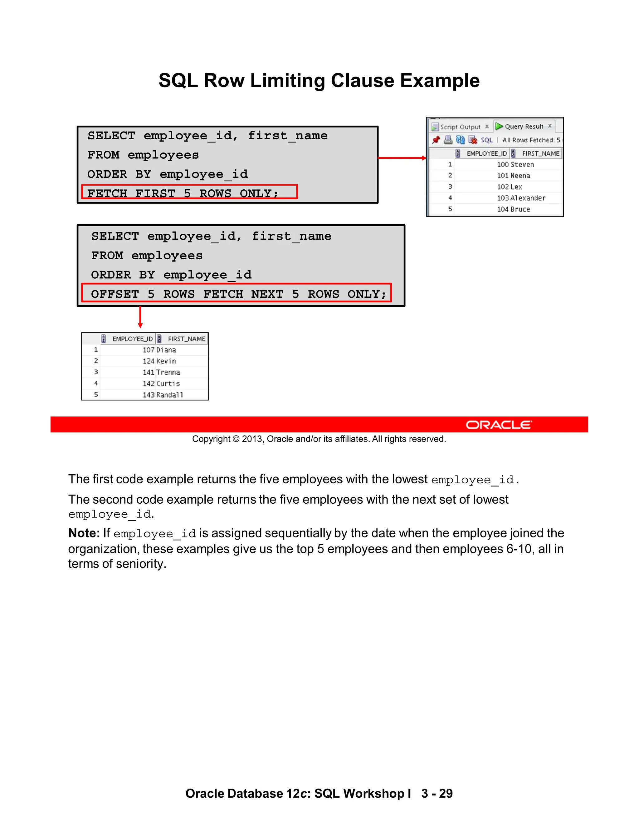 The first code example returns the five employees with the lowest employee_id.
The second code example returns the five employees with the next set of lowest
employee_id.
Note: If employee_id is assigned sequentially by the date when the employee joined the
organization, these examples give us the top 5 employees and then employees 6-10, all in
terms of seniority.
Oracle Database 12c: SQL Workshop I 3 - 29
Copyright © 2013, Oracle and/or its affiliates. All rights reserved.
SQL Row Limiting Clause Example
SELECT employee_id, first_name
FROM employees
ORDER BY employee_id
FETCH FIRST 5 ROWS ONLY;
SELECT employee_id, first_name
FROM employees
ORDER BY employee_id
OFFSET 5 ROWS FETCH NEXT 5 ROWS ONLY;
 