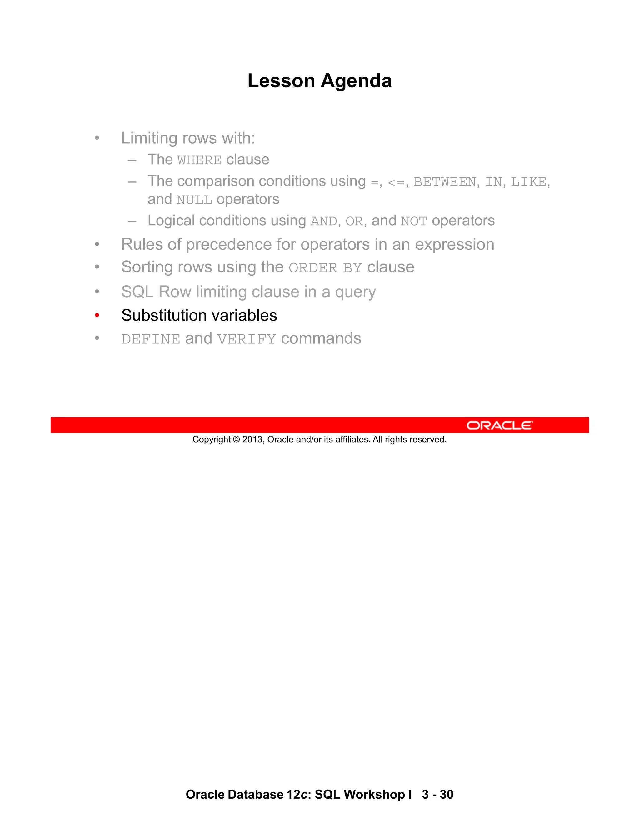 Oracle Database 12c: SQL Workshop I 3 - 30
Copyright © 2013, Oracle and/or its affiliates. All rights reserved.
Lesson Agenda
• Limiting rows with:
– The WHERE clause
– The comparison conditions using =, <=, BETWEEN, IN, LIKE,
and NULL operators
– Logical conditions using AND, OR, and NOT operators
• Rules of precedence for operators in an expression
• Sorting rows using the ORDER BY clause
• SQL Row limiting clause in a query
• Substitution variables
• DEFINE and VERIFY commands
 