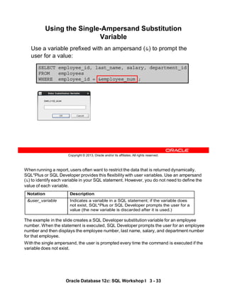 When running a report, users often want to restrict the data that is returned dynamically.
SQL*Plus or SQL Developer provides this flexibility with user variables. Use an ampersand
(&) to identify each variable in your SQL statement. However, you do not need to define the
value of each variable.
The example in the slide creates a SQL Developer substitution variable for an employee
number. When the statement is executed, SQL Developer prompts the user for an employee
number and then displays the employee number, last name, salary, and department number
for that employee.
With the single ampersand, the user is prompted every time the command is executed if the
variable does not exist.
Notation Description
&user_variable Indicates a variable in a SQL statement; if the variable does
not exist, SQL*Plus or SQL Developer prompts the user for a
value (the new variable is discarded after it is used.)
Oracle Database 12c: SQL Workshop I 3 - 33
Copyright © 2013, Oracle and/or its affiliates. All rights reserved.
SELECT employee_id, last_name, salary, department_id
FROM employees
WHERE employee_id = &employee_num ;
Using the Single-Ampersand Substitution
Variable
Use a variable prefixed with an ampersand (&) to prompt the
user for a value:
 