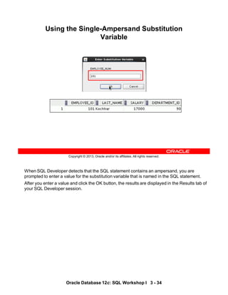 When SQL Developer detects that the SQL statement contains an ampersand, you are
prompted to enter a value for the substitution variable that is named in the SQL statement.
After you enter a value and click the OK button, the results are displayed in the Results tab of
your SQL Developer session.
Oracle Database 12c: SQL Workshop I 3 - 34
Copyright © 2013, Oracle and/or its affiliates. All rights reserved.
Using the Single-Ampersand Substitution
Variable
 