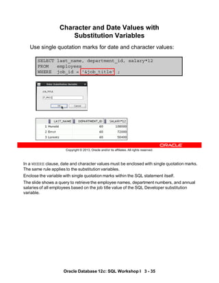In a WHERE clause, date and character values must be enclosed with single quotation marks.
The same rule applies to the substitution variables.
Enclose the variable with single quotation marks within the SQL statement itself.
The slide shows a query to retrieve the employee names, department numbers, and annual
salaries of all employees based on the job title value of the SQL Developer substitution
variable.
Oracle Database 12c: SQL Workshop I 3 - 35
Copyright © 2013, Oracle and/or its affiliates. All rights reserved.
SELECT last_name, department_id, salary*12
FROM employees
WHERE job_id = '&job_title' ;
Character and Date Values with
Substitution Variables
Use single quotation marks for date and character values:
 