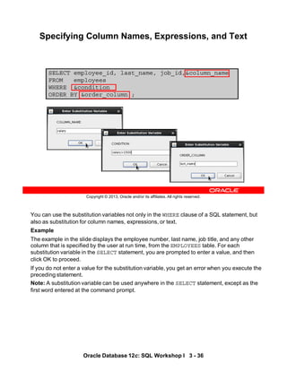 You can use the substitution variables not only in the WHERE clause of a SQL statement, but
also as substitution for column names, expressions, or text.
Example
The example in the slide displays the employee number, last name, job title, and any other
column that is specified by the user at run time, from the EMPLOYEES table. For each
substitution variable in the SELECT statement, you are prompted to enter a value, and then
click OK to proceed.
If you do not enter a value for the substitution variable, you get an error when you execute the
preceding statement.
Note: A substitution variable can be used anywhere in the SELECT statement, except as the
first word entered at the command prompt.
Oracle Database 12c: SQL Workshop I 3 - 36
Copyright © 2013, Oracle and/or its affiliates. All rights reserved.
Specifying Column Names, Expressions, and Text
SELECT employee_id, last_name, job_id,&column_name
FROM employees
WHERE &condition
ORDER BY &order_column ;
 