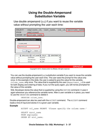 You can use the double-ampersand (&&) substitution variable if you want to reuse the variable
value without prompting the user each time. The user sees the prompt for the value only
once. In the example in the slide, the user is asked to give the value for the variable,
column_name, only once. The value that is supplied by the user (department_id) is used
for both display and ordering of data. If you run the query again, you will not be prompted for
the value of the variable.
SQL Developer stores the value that is supplied by using the DEFINE command; it uses it
again whenever you reference the variable name. After a user variable is in place, you need
to use the UNDEFINE command to delete it:
UNDEFINE column_name;
Double-ampersand can also be used with the ACCEPT command. The ACCEPT command
reads a line of input and stores it in a given user variable.
Example
ACCEPT col_name PROMPT 'Please specify the column name:‘
SELECT &&col_name
FROM employees
ORDER BY &col_name;
Oracle Database 12c: SQL Workshop I 3 - 37
Copyright © 2013, Oracle and/or its affiliates. All rights reserved.
SELECT employee_id, last_name, job_id, &&column_name
FROM employees
ORDER BY &column_name ;
…
Using the Double-Ampersand
Substitution Variable
Use double ampersand (&&) if you want to reuse the variable
value without prompting the user each time:
 