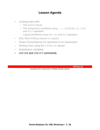 Oracle Database 12c: SQL Workshop I 3 - 38
Copyright © 2013, Oracle and/or its affiliates. All rights reserved.
Lesson Agenda
• Limiting rows with:
– The WHERE clause
– The comparison conditions using =, <=, BETWEEN, IN, LIKE,
and NULL operators
– Logical conditions using AND, OR, and NOT operators
• SQL Row limiting clause in a query
• Rules of precedence for operators in an expression
• Sorting rows using the ORDER BY clause
• Substitution variables
• DEFINE and VERIFY commands
 