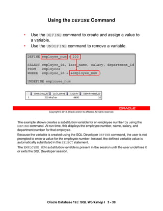 The example shown creates a substitution variable for an employee number by using the
DEFINE command. At run time, this displays the employee number, name, salary, and
department number for that employee.
Because the variable is created using the SQL Developer DEFINE command, the user is not
prompted to enter a value for the employee number. Instead, the defined variable value is
automatically substituted in the SELECT statement.
The EMPLOYEE_NUM substitution variable is present in the session until the user undefines it
or exits the SQL Developer session.
Oracle Database 12c: SQL Workshop I 3 - 39
Copyright © 2013, Oracle and/or its affiliates. All rights reserved.
Using the DEFINE Command
• Use the DEFINE command to create and assign a value to
a variable.
• Use the UNDEFINE command to remove a variable.
DEFINE employee_num = 200
SELECT employee_id, last_name, salary, department_id
FROM employees
WHERE employee_id = &employee_num ;
UNDEFINE employee_num
 