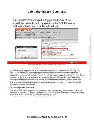 To confirm the changes in the SQL statement, use the VERIFY command. Setting SET
VERIFY ON forces SQL Developer to display the text of a command after it replaces
substitution variables with values. To see the VERIFY output, you should use the Run Script
(F5) icon in the SQL Worksheet. SQL Developer displays the text of a command after it
replaces substitution variables with values, in the Script Output tab as shown in the slide.
The example in the slide displays the new value of the EMPLOYEE_ID column in the SQL
statement followed by the output.
SQL*Plus System Variables
SQL*Plus uses various system variables that control the working environment. One of the
variables is VERIFY. To obtain a complete list of all the system variables, you can issue the
SHOW ALL command on the SQL*Plus command prompt.
Oracle Database 12c: SQL Workshop I 3 - 40
Copyright © 2013, Oracle and/or its affiliates. All rights reserved.
Using the VERIFY Command
Use the VERIFY command to toggle the display of the
substitution variable, both before and after SQL Developer
replaces substitution variables with values:
SET VERIFY ON
SELECT employee_id, last_name, salary
FROM employees
WHERE employee_id = &employee_num;
Oracle
University
and
Egabi
Solutions
use
only
 