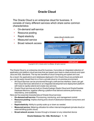 The Oracle Cloud is an enterprise cloud for business. It provides an integrated collection of
application and platform cloud services that are based upon best-in-class products and open
Java and SQL standards. The top two benefits of cloud computing are speed and cost.
As a result, the applications and databases deployed in the Oracle Cloud are portable and
you can be easily moved them to or from a private cloud or on-premise environment.
• All Cloud Services can be provisioned through a self-service interface. Users can get
their Cloud Services delivered on an integrated development and deployment platform
with tools to rapidly extend and create new services.
• Oracle Cloud services are built on Oracle Exalogic Elastic Cloud and Oracle Exadata
Database Machine, together offering a platform that delivers extreme performance,
redundancy, and scalability.
Here are five essential characteristics of Oracle Cloud services:
• On-demand self-service: Provisioning, monitoring, and management control
• Resource pooling: Implies sharing and a level of abstraction between consumers and
services
• Rapid elasticity: Ability to quickly scale up or down as needed
• Measured service: Metering utilization for either internal chargeback (private cloud) or
external billing (public cloud)
• Broad network access: Access through a browser on any networked device
Oracle Database 12c: SQL Workshop I 1 - 14
Copyright © 2013, Oracle and/or its affiliates. All rights reserved.
Oracle Cloud
The Oracle Cloud is an enterprise cloud for business. It
consists of many different services which share some common
characteristics:
• On-demand self-service
• Resource pooling
• Rapid elasticity
• Measured service
• Broad network access
www.cloud.oracle.com
 