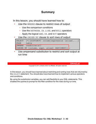In this lesson, you should have learned about restricting and sorting rows that are returned by
the SELECT statement. You should also have learned how to implement various operators
and conditions.
By using the substitution variables, you can add flexibility to your SQL statements. This
enables the queries to prompt for the filter condition for the rows during run time.
Oracle Database 12c: SQL Workshop I 3 - 42
Copyright © 2013, Oracle and/or its affiliates. All rights reserved.
In this lesson, you should have learned how to:
• Use the WHERE clause to restrict rows of output:
– Use the comparison conditions
– Use the BETWEEN, IN, LIKE, and NULL operators
– Apply the logical AND, OR, and NOT operators
• Use the ORDER BY clause to sort rows of output:
• Use ampersand substitution to restrict and sort output at
run time
SELECT {*|[DISTINCT] column|expression [alias],...}
FROM table
[WHERE condition(s)]
[ORDER BY {column, expr, alias} [ASC|DESC]] ;
Summary
 