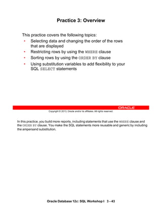 In this practice, you build more reports, including statements that use the WHERE clause and
the ORDER BY clause. You make the SQL statements more reusable and generic by including
the ampersand substitution.
Oracle Database 12c: SQL Workshop I 3 - 43
Copyright © 2013, Oracle and/or its affiliates. All rights reserved.
Practice 3: Overview
This practice covers the following topics:
• Selecting data and changing the order of the rows
that are displayed
• Restricting rows by using the WHERE clause
• Sorting rows by using the ORDER BY clause
• Using substitution variables to add flexibility to your
SQL SELECT statements
 