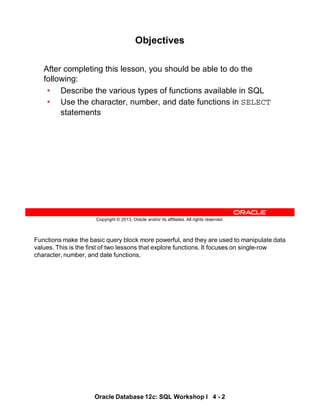 Functions make the basic query block more powerful, and they are used to manipulate data
values. This is the first of two lessons that explore functions. It focuses on single-row
character, number, and date functions.
Oracle Database 12c: SQL Workshop I 4 - 2
Copyright © 2013, Oracle and/or its affiliates. All rights reserved.
Objectives
After completing this lesson, you should be able to do the
following:
• Describe the various types of functions available in SQL
• Use the character, number, and date functions in SELECT
statements
 