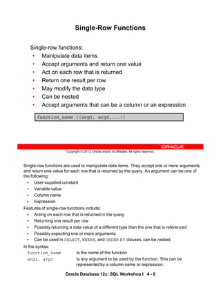 Single-row functions are used to manipulate data items. They accept one or more arguments
and return one value for each row that is returned by the query. An argument can be one of
the following:
• User-supplied constant
• Variable value
• Column name
• Expression
Features of single-row functions include:
• Acting on each row that is returned in the query
• Returning one result per row
• Possibly returning a data value of a different type than the one that is referenced
• Possibly expecting one or more arguments
• Can be used in SELECT, WHERE, and ORDER BY clauses; can be nested.
In the syntax:
function_name Is the name of the function
arg1, arg2 Is any argument to be used by the function. This can be
represented by a column name or expression.
Oracle Database 12c: SQL Workshop I 4 - 6
Copyright © 2013, Oracle and/or its affiliates. All rights reserved.
Single-Row Functions
Single-row functions:
• Manipulate data items
• Accept arguments and return one value
• Act on each row that is returned
• Return one result per row
• May modify the data type
• Can be nested
• Accept arguments that can be a column or an expression
function_name [(arg1, arg2,...)]
 