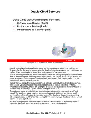 (SaaS) generally refers to applications that are delivered to end users over the Internet.
Oracle CRM On Demand is an example of a SaaS offering that provides both multitenant as
well as single-tenant options, depending on the customer’s preferences.
(PaaS) generally refers to an application development and deployment platform delivered as
a service to developers, enabling them to quickly build and deploy a SaaS application to end
users. The platform typically includes databases, middleware, and development tools, all
delivered as a service via the Internet
(IaaS) refers to computing hardware (servers, storage, and network) delivered as a service.
This service typically includes the associated software as well as operating systems,
virtualization, clustering, and so on. Examples of IaaS in the public cloud include Amazon’s
Elastic Compute Cloud (EC2) and Simple Storage Service (S3).
The database cloud is built within an enterprise’s private cloud environment, as a PaaS
model. The database cloud provides on-demand access to database services in a self-
service, elastically scalable, and metered manner. The database cloud offers compelling
advantages in cost, quality of service, and agility. You can deploy a database within a virtual
machine in a laaS platform.
You can rapidly deploy Database clouds on Oracle Exadata which is a preintegrated and
optimized hardware platform that supports both OLTP and DW workloads.
Oracle Database 12c: SQL Workshop I 1 - 15
Copyright © 2013, Oracle and/or its affiliates. All rights reserved.
Oracle Cloud Services
Oracle Cloud provides three types of services:
• Software as a Service (SaaS)
• Platform as a Service (PaaS)
• Infrastructure as a Service (IaaS)
 