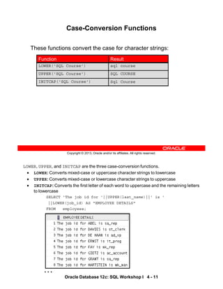 LOWER, UPPER, and INITCAP are the three case-conversion functions.
• LOWER: Converts mixed-case or uppercase character strings to lowercase
• UPPER: Converts mixed-case or lowercase character strings to uppercase
• INITCAP: Converts the first letter of each word to uppercase and the remaining letters
to lowercase
SELECT 'The job id for '||UPPER(last_name)||' is '
||LOWER(job_id) AS "EMPLOYEE DETAILS"
FROM employees;
…
Oracle Database 12c: SQL Workshop I 4 - 11
Copyright © 2013, Oracle and/or its affiliates. All rights reserved.
Case-Conversion Functions
These functions convert the case for character strings:
sql course
LOWER('SQL Course')
Sql Course
INITCAP('SQL Course')
SQL COURSE
UPPER('SQL Course')
Result
Function
 
