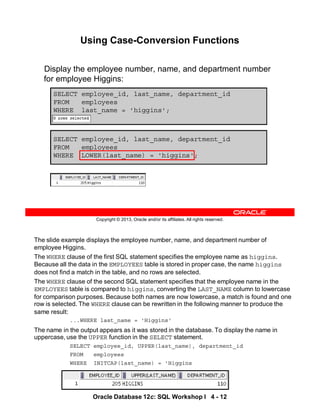 The slide example displays the employee number, name, and department number of
employee Higgins.
The WHERE clause of the first SQL statement specifies the employee name as higgins.
Because all the data in the EMPLOYEES table is stored in proper case, the name higgins
does not find a match in the table, and no rows are selected.
The WHERE clause of the second SQL statement specifies that the employee name in the
EMPLOYEES table is compared to higgins, converting the LAST_NAME column to lowercase
for comparison purposes. Because both names are now lowercase, a match is found and one
row is selected. The WHERE clause can be rewritten in the following manner to produce the
same result:
...WHERE last_name = 'Higgins'
The name in the output appears as it was stored in the database. To display the name in
uppercase, use the UPPER function in the SELECT statement.
SELECT employee_id, UPPER(last_name), department_id
FROM employees
WHERE INITCAP(last_name) = 'Higgins
Oracle Database 12c: SQL Workshop I 4 - 12
Copyright © 2013, Oracle and/or its affiliates. All rights reserved.
Using Case-Conversion Functions
Display the employee number, name, and department number
for employee Higgins:
SELECT employee_id, last_name, department_id
FROM employees
WHERE LOWER(last_name) = 'higgins';
SELECT employee_id, last_name, department_id
FROM employees
WHERE last_name = 'higgins';
 