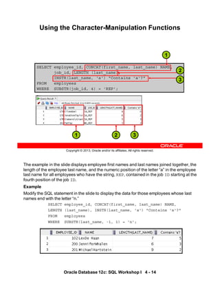 The example in the slide displays employee first names and last names joined together, the
length of the employee last name, and the numeric position of the letter “a” in the employee
last name for all employees who have the string, REP, contained in the job ID starting at the
fourth position of the job ID.
Example
Modify the SQL statement in the slide to display the data for those employees whose last
names end with the letter “n.”
SELECT employee_id, CONCAT(first_name, last_name) NAME,
LENGTH (last_name), INSTR(last_name, 'a') "Contains 'a'?"
FROM employees
WHERE SUBSTR(last_name, -1, 1) = 'n';
Oracle Database 12c: SQL Workshop I 4 - 14
Copyright © 2013, Oracle and/or its affiliates. All rights reserved.
Using the Character-Manipulation Functions
SELECT employee_id, CONCAT(first_name, last_name) NAME,
job_id, LENGTH (last_name),
INSTR(last_name, 'a') "Contains 'a'?"
FROM employees
WHERE SUBSTR(job_id, 4) = 'REP';
3
1 2
1
2
3
 
