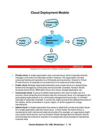 • Private cloud: A single organization uses a private cloud, which it typically controls,
manages, and hosts in private data centers. However, the organization can also
outsource hosting and operation to a third-party service provider. Amazon’s Virtual
Private Cloud is an example of a private cloud in an external provider setting
• Public cloud: Multiple organizations(tenants) uses private cloud on a shared basis;
hosted and managed by a third-party service provider. Example: Amazon Elastic
Compute Cloud (EC2), IBM's Blue Cloud, Sun Cloud, Google AppEngine, etc.
• Community cloud: A group of related organizations, who want to make use of a
common cloud computing environment uses the community cloud. It is managed by the
participating organizations or by a third-party managed service provider. It is hosted
internally or externally. Example: A community might consist of the different branches of
the military, all the universities in a given region, or all the suppliers to a large
manufacturer.
• Hybrid cloud: A single organization that wants to adopt both private and public clouds
for a single application uses the hybrid cloud. A third model, the hybrid cloud, is
maintained by both internal and external providers For example, an organization might
use a public cloud service, such as Amazon Simple Storage Service (Amazon S3) for
archived data but continue to maintain in-house(private cloud) storage for operational
customer data.
Oracle Database 12c: SQL Workshop I 1 - 16
Copyright © 2013, Oracle and/or its affiliates. All rights reserved.
Cloud Deployment Models
Cloud
Deployment
Models
Hybrid
cloud
Community
cloud
Private
cloud
Public
cloud
Private
cloud
Hybrid
cloud
 