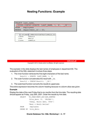 The example in the slide displays the last names of employees in department 60. The
evaluation of the SQL statement involves three steps:
1. The inner function retrieves the first eight characters of the last name.
Result1 = SUBSTR (LAST_NAME, 1, 8)
2. The outer function concatenates the result with _US.
Result2 = CONCAT(Result1, '_US')
3. The outermost function converts the results to uppercase.
The entire expression becomes the column heading because no column alias was given.
Example
Display the date of the next Friday that is six months from the hire date. The resulting date
should appear as Friday, July 20th, 2001. Order the results by hire date.
SELECT TO_CHAR(NEXT_DAY(ADD_MONTHS
(hire_date, 6), 'FRIDAY'),
'fmDay, Month ddth, YYYY')
"Next 6 Month Review"
FROM employees
ORDER BY hire_date;
Oracle Database 12c: SQL Workshop I 4 - 17
Copyright © 2013, Oracle and/or its affiliates. All rights reserved.
Nesting Functions: Example
SELECT last_name,
UPPER(CONCAT(SUBSTR (LAST_NAME, 1, 8), '_US'))
FROM employees
WHERE department_id = 60;
 