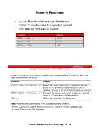 Numeric functions accept numeric input and return numeric values. This section describes
some of the numeric functions.
Note: This list contains only some of the available numeric functions.
For more information, see the “Numeric Functions” section in Oracle Database SQL
Language Reference for 12c database.
Function Purpose
ROUND(column|expression, n) Rounds the column, expression, or value to n decimal
places or, if n is omitted, no decimal places (If n is
negative, numbers to the left of decimal point are rounded.
TRUNC(column|expression, n) Truncates the column, expression, or value to n decimal
places or, if n is omitted, n defaults to zero
MOD(m,n) Returns the remainder of m divided by n
Oracle Database 12c: SQL Workshop I 4 - 19
Copyright © 2013, Oracle and/or its affiliates. All rights reserved.
Numeric Functions
• ROUND: Rounds value to a specified decimal
• TRUNC: Truncates value to a specified decimal
• MOD: Returns remainder of division
100
MOD(1600, 300)
45.93
ROUND(45.926, 2)
45.92
TRUNC(45.926, 2)
Result
Function
 