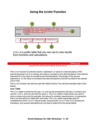 The ROUND function rounds the column, expression, or value to n decimal places. If the
second argument is 0 or is missing, the value is rounded to zero decimal places. If the second
argument is 2, the value is rounded to two decimal places. Conversely, if the second
argument is –2, the value is rounded to two decimal places to the left (rounded to the nearest
unit of 100).
The ROUND function can also be used with date functions. You will see examples later in this
lesson.
DUAL Table
The DUAL table is owned by the user SYS and can be accessed by all users. It contains one
column, DUMMY, and one row with the value X. The DUAL table is useful when you want to
return a value only once (for example, the value of a constant, pseudocolumn, or expression
that is not derived from a table with user data). The DUAL table is generally used for
completeness of the SELECT clause syntax, because both SELECT and FROM clauses are
mandatory, and several calculations do not need to select from the actual tables.
Oracle Database 12c: SQL Workshop I 4 - 20
Copyright © 2013, Oracle and/or its affiliates. All rights reserved.
SELECT ROUND(45.923,2), ROUND(45.923,0),
ROUND(45.923,-1)
FROM DUAL;
Using the ROUND Function
DUAL is a public table that you can use to view results
from functions and calculations.
3
1 2
3
2
1
 