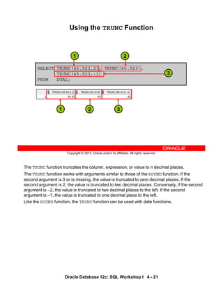 The TRUNC function truncates the column, expression, or value to n decimal places.
The TRUNC function works with arguments similar to those of the ROUND function. If the
second argument is 0 or is missing, the value is truncated to zero decimal places. If the
second argument is 2, the value is truncated to two decimal places. Conversely, if the second
argument is –2, the value is truncated to two decimal places to the left. If the second
argument is –1, the value is truncated to one decimal place to the left.
Like the ROUND function, the TRUNC function can be used with date functions.
Oracle Database 12c: SQL Workshop I 4 - 21
Copyright © 2013, Oracle and/or its affiliates. All rights reserved.
Using the TRUNC Function
SELECT TRUNC(45.923,2), TRUNC(45.923),
TRUNC(45.923,-1)
FROM DUAL;
3
1 2
3
2
1
 