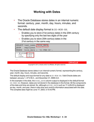 The Oracle Database stores dates in an internal numeric format, representing the century,
year, month, day, hours, minutes, and seconds.
The default display and input format for any date is DD-MON-RR. Valid Oracle dates are
between January 1, 4712 B.C., and December 31, 9999 A.D.
In the example in the slide, the HIRE_DATE column output is displayed in the default format
DD-MON-RR. However, dates are not stored in the database in this format. All the components
of the date and time are stored. So, although a HIRE_DATE such as 17-JUN-03 is displayed
as day, month, and year, there is also time and century information associated with the date.
The complete data might be June 17, 2003, 5:10:43 PM.
Oracle Database 12c: SQL Workshop I 4 - 24
Copyright © 2013, Oracle and/or its affiliates. All rights reserved.
SELECT last_name, hire_date
FROM employees
WHERE hire_date < '01-FEB-08';
Working with Dates
• The Oracle Database stores dates in an internal numeric
format: century, year, month, day, hours, minutes, and
seconds.
• The default date display format is DD-MON-RR.
– Enables you to store 21st-century dates in the 20th century
by specifying only the last two digits of the year
– Enables you to store 20th-century dates in the
21st century in the same way
…
…
 