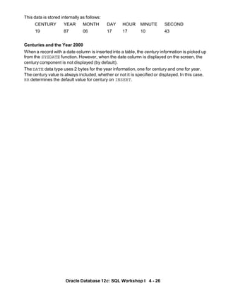 This data is stored internally as follows:
CENTURY YEAR MONTH DAY HOUR MINUTE SECOND
19 87 06 17 17 10 43
Centuries and the Year 2000
When a record with a date column is inserted into a table, the century information is picked up
from the SYSDATE function. However, when the date column is displayed on the screen, the
century component is not displayed (by default).
The DATE data type uses 2 bytes for the year information, one for century and one for year.
The century value is always included, whether or not it is specified or displayed. In this case,
RR determines the default value for century on INSERT.
Oracle Database 12c: SQL Workshop I 4 - 26
 