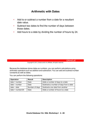Because the database stores dates as numbers, you can perform calculations using
arithmetic operators such as addition and subtraction. You can add and subtract number
constants as well as dates.
You can perform the following operations:
Operation Result Description
date + number Date Adds a number of days to a date
date – number Date Subtracts a number of days from a date
date – date Number of days Subtracts one date from another
date + number/24 Date Adds a number of hours to a date
Oracle Database 12c: SQL Workshop I 4 - 28
Copyright © 2013, Oracle and/or its affiliates. All rights reserved.
Arithmetic with Dates
• Add to or subtract a number from a date for a resultant
date value.
• Subtract two dates to find the number of days between
those dates.
• Add hours to a date by dividing the number of hours by 24.
 