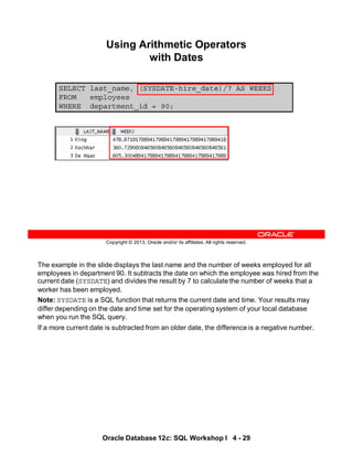 The example in the slide displays the last name and the number of weeks employed for all
employees in department 90. It subtracts the date on which the employee was hired from the
current date (SYSDATE) and divides the result by 7 to calculate the number of weeks that a
worker has been employed.
Note: SYSDATE is a SQL function that returns the current date and time. Your results may
differ depending on the date and time set for the operating system of your local database
when you run the SQL query.
If a more current date is subtracted from an older date, the difference is a negative number.
Oracle Database 12c: SQL Workshop I 4 - 29
Copyright © 2013, Oracle and/or its affiliates. All rights reserved.
SELECT last_name, (SYSDATE-hire_date)/7 AS WEEKS
FROM employees
WHERE department_id = 90;
Using Arithmetic Operators
with Dates
 