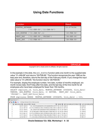 In the example in the slide, the ADD_MONTHS function adds one month to the supplied date
value “31-JAN-96” and returns “29-FEB-96.” The function recognizes the year 1996 as the
leap year and, therefore, returns the last day of the February month. If you change the input
date value to “31-JAN-95,” the function returns “28-FEB-95.”
For example, display the employee number, hire date, number of months employed, six-
month review date, first Friday after hire date, and the last day of the hire month for all
employees who have been employed for fewer than 150 months.
SELECT employee_id, hire_date, MONTHS_BETWEEN (SYSDATE, hire_date)
TENURE, ADD_MONTHS (hire_date, 6) REVIEW, NEXT_DAY (hire_date,
'FRIDAY'), LAST_DAY(hire_date)
FROM employees WHERE MONTHS_BETWEEN (SYSDATE, hire_date) < 150;
…
Oracle Database 12c: SQL Workshop I 4 - 32
Copyright © 2013, Oracle and/or its affiliates. All rights reserved.
Using Date Functions
'08-SEP-95'
NEXT_DAY ('01-SEP-95','FRIDAY')
'28-FEB-95'
LAST_DAY ('01-FEB-95')
19.6774194
MONTHS_BETWEEN
('01-SEP-95','11-JAN-94')
'29-FEB-96'
ADD_MONTHS ('31-JAN-96',1)
Result
Function
 