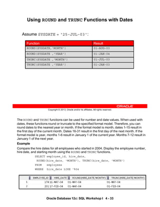 The ROUND and TRUNC functions can be used for number and date values. When used with
dates, these functions round or truncate to the specified format model. Therefore, you can
round dates to the nearest year or month. If the format model is month, dates 1-15 result in
the first day of the current month. Dates 16-31 result in the first day of the next month. If the
format model is year, months 1-6 result in January 1 of the current year. Months 7-12 result in
January 1 of the next year.
Example
Compare the hire dates for all employees who started in 2004. Display the employee number,
hire date, and starting month using the ROUND and TRUNC functions.
SELECT employee_id, hire_date,
ROUND(hire_date, 'MONTH'), TRUNC(hire_date, 'MONTH')
FROM employees
WHERE hire_date LIKE '%04
Oracle Database 12c: SQL Workshop I 4 - 33
Copyright © 2013, Oracle and/or its affiliates. All rights reserved.
Using ROUND and TRUNC Functions with Dates
Assume SYSDATE = '25-JUL-03':
01-JUL-03
TRUNC(SYSDATE ,'MONTH')
01-JAN-03
TRUNC(SYSDATE ,'YEAR')
01-AUG-03
ROUND(SYSDATE,'MONTH')
01-JAN-04
ROUND(SYSDATE ,'YEAR')
Result
Function
 
