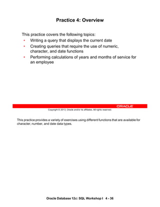 This practice provides a variety of exercises using different functions that are available for
character, number, and date data types.
Oracle Database 12c: SQL Workshop I 4 - 36
Copyright © 2013, Oracle and/or its affiliates. All rights reserved.
Practice 4: Overview
This practice covers the following topics:
• Writing a query that displays the current date
• Creating queries that require the use of numeric,
character, and date functions
• Performing calculations of years and months of service for
an employee
 