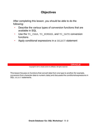 This lesson focuses on functions that convert data from one type to another (for example,
conversion from character data to numeric data) and discusses the conditional expressions in
SQL SELECT statements.
Oracle Database 12c: SQL Workshop I 5 - 2
Copyright © 2013, Oracle and/or its affiliates. All rights reserved.
Objectives
After completing this lesson, you should be able to do the
following:
• Describe the various types of conversion functions that are
available in SQL
• Use the TO_CHAR, TO_NUMBER, and TO_DATE conversion
functions
• Apply conditional expressions in a SELECT statement
 