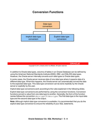 In addition to Oracle data types, columns of tables in an Oracle Database can be defined by
using the American National Standards Institute (ANSI), DB2, and SQL/DS data types.
However, the Oracle server internally converts such data types to Oracle data types.
In some cases, the Oracle server receives data of one data type where it expects data of a
different data type. When this happens, the Oracle server can automatically convert the data
to the expected data type. This data type conversion can be done implicitly by the Oracle
server or explicitly by the user.
Implicit data type conversions work according to the rules explained in the following slides.
Explicit data type conversions are performed by using the conversion functions. Conversion
functions convert a value from one data type to another. Generally, the form of the function
names follows the convention data type TO data type. The first data type is the input data
type and the second data type is the output.
Note: Although implicit data type conversion is available, it is recommended that you do the
explicit data type conversion to ensure the reliability of your SQL statements.
Oracle Database 12c: SQL Workshop I 5 - 4
Copyright © 2013, Oracle and/or its affiliates. All rights reserved.
Conversion Functions
Implicit data type
conversion
Explicit data type
conversion
Data type
conversion
 