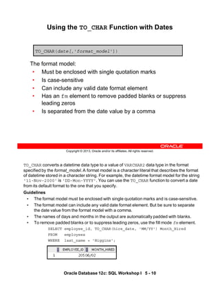 TO_CHAR converts a datetime data type to a value of VARCHAR2 data type in the format
specified by the format_model. A format model is a character literal that describes the format
of datetime stored in a character string. For example, the datetime format model for the string
'11-Nov-2000' is 'DD-Mon-YYYY'. You can use the TO_CHAR function to convert a date
from its default format to the one that you specify.
Guidelines
• The format model must be enclosed with single quotation marks and is case-sensitive.
• The format model can include any valid date format element. But be sure to separate
the date value from the format model with a comma.
• The names of days and months in the output are automatically padded with blanks.
• To remove padded blanks or to suppress leading zeros, use the fill mode fm element.
SELECT employee_id, TO_CHAR(hire_date, 'MM/YY') Month_Hired
FROM employees
WHERE last_name = 'Higgins';
Oracle Database 12c: SQL Workshop I 5 - 10
Copyright © 2013, Oracle and/or its affiliates. All rights reserved.
Using the TO_CHAR Function with Dates
The format model:
• Must be enclosed with single quotation marks
• Is case-sensitive
• Can include any valid date format element
• Has an fm element to remove padded blanks or suppress
leading zeros
• Is separated from the date value by a comma
TO_CHAR(date[,'format_model'])
 