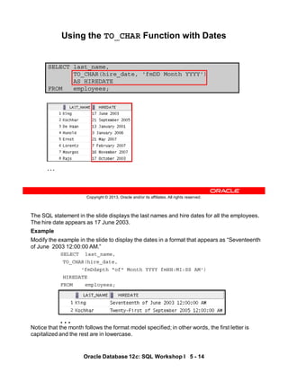 The SQL statement in the slide displays the last names and hire dates for all the employees.
The hire date appears as 17 June 2003.
Example
Modify the example in the slide to display the dates in a format that appears as “Seventeenth
of June 2003 12:00:00 AM.”
SELECT last_name,
TO_CHAR(hire_date,
'fmDdspth "of" Month YYYY fmHH:MI:SS AM')
HIREDATE
FROM employees;
Notice that the month follows the format model specified; in other words, the first letter is
capitalized and the rest are in lowercase.
…
Oracle Database 12c: SQL Workshop I 5 - 14
Copyright © 2013, Oracle and/or its affiliates. All rights reserved.
SELECT last_name,
TO_CHAR(hire_date, 'fmDD Month YYYY')
AS HIREDATE
FROM employees;
Using the TO_CHAR Function with Dates
…
 