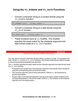 You may want to convert a character string to either a number or a date. To accomplish this
task, use the TO_NUMBER or TO_DATE functions. The format model that you select is based
on the previously demonstrated format elements.
The fx modifier specifies the exact match for the character argument and date format model
of a TO_DATE function:
• Punctuation and quoted text in the character argument must exactly match (except for
case) the corresponding parts of the format model.
• The character argument cannot have extra blanks. Without fx, the Oracle server
ignores extra blanks.
• Numeric data in the character argument must have the same number of digits as the
corresponding element in the format model. Without fx, the numbers in the character
argument can omit leading zeros.
Oracle Database 12c: SQL Workshop I 5 - 18
Copyright © 2013, Oracle and/or its affiliates. All rights reserved.
Using the TO_NUMBER and TO_DATE Functions
• Convert a character string to a number format using the
TO_NUMBER function:
• Convert a character string to a date format using the
TO_DATE function:
• These functions have an fx modifier. This modifier
specifies the exact match for the character argument and
date format model of a TO_DATE function.
TO_NUMBER(char[, 'format_model'])
TO_DATE(char[, 'format_model'])
 