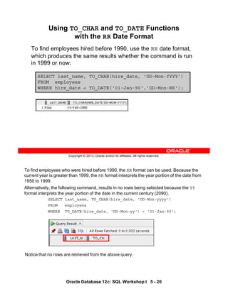 To find employees who were hired before 1990, the RR format can be used. Because the
current year is greater than 1999, the RR format interprets the year portion of the date from
1950 to 1999.
Alternatively, the following command, results in no rows being selected because the YY
format interprets the year portion of the date in the current century (2090).
SELECT last_name, TO_CHAR(hire_date, 'DD-Mon-yyyy')
FROM employees
WHERE TO_DATE(hire_date, 'DD-Mon-yy') < '01-Jan-90';
Notice that no rows are retrieved from the above query.
Oracle Database 12c: SQL Workshop I 5 - 20
Copyright © 2013, Oracle and/or its affiliates. All rights reserved.
Using TO_CHAR and TO_DATE Functions
with the RR Date Format
To find employees hired before 1990, use the RR date format,
which produces the same results whether the command is run
in 1999 or now:
SELECT last_name, TO_CHAR(hire_date, 'DD-Mon-YYYY')
FROM employees
WHERE hire_date < TO_DATE('01-Jan-90','DD-Mon-RR');
 