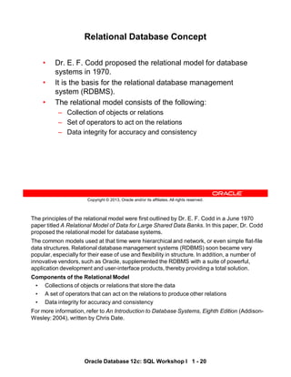 The principles of the relational model were first outlined by Dr. E. F. Codd in a June 1970
paper titled A Relational Model of Data for Large Shared Data Banks. In this paper, Dr. Codd
proposed the relational model for database systems.
The common models used at that time were hierarchical and network, or even simple flat-file
data structures. Relational database management systems (RDBMS) soon became very
popular, especially for their ease of use and flexibility in structure. In addition, a number of
innovative vendors, such as Oracle, supplemented the RDBMS with a suite of powerful,
application development and user-interface products, thereby providing a total solution.
Components of the Relational Model
• Collections of objects or relations that store the data
• A set of operators that can act on the relations to produce other relations
• Data integrity for accuracy and consistency
For more information, refer to An Introduction to Database Systems, Eighth Edition (Addison-
Wesley: 2004), written by Chris Date.
Oracle Database 12c: SQL Workshop I 1 - 20
Copyright © 2013, Oracle and/or its affiliates. All rights reserved.
Relational Database Concept
• Dr. E. F. Codd proposed the relational model for database
systems in 1970.
• The relational model consists of the following:
– Collection of objects or relations
– Set of operators to act on the relations
– Data integrity for accuracy and consistency
• It is the basis for the relational database management
system (RDBMS).
 