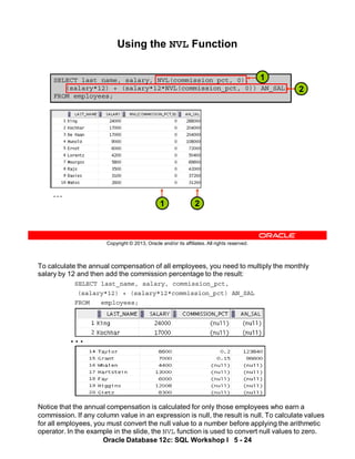 …
To calculate the annual compensation of all employees, you need to multiply the monthly
salary by 12 and then add the commission percentage to the result:
SELECT last_name, salary, commission_pct,
(salary*12) + (salary*12*commission_pct) AN_SAL
FROM employees;
Notice that the annual compensation is calculated for only those employees who earn a
commission. If any column value in an expression is null, the result is null. To calculate values
for all employees, you must convert the null value to a number before applying the arithmetic
operator. In the example in the slide, the NVL function is used to convert null values to zero.
Oracle Database 12c: SQL Workshop I 5 - 24
Copyright © 2013, Oracle and/or its affiliates. All rights reserved.
SELECT last_name, salary, NVL(commission_pct, 0),
(salary*12) + (salary*12*NVL(commission_pct, 0)) AN_SAL
FROM employees;
Using the NVL Function
…
2
2
1
1
 
