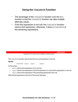 The COALESCE function returns the first non-null expression in the list.
Syntax
COALESCE (expr1, expr2, ... exprn)
In the syntax:
• expr1 returns this expression if it is not null
• expr2 returns this expression if the first expression is null and this expression is not null
• exprn returns this expression if the preceding expressions are null
Note that all expressions must be of the same data type.
Oracle Database 12c: SQL Workshop I 5 - 27
Copyright © 2013, Oracle and/or its affiliates. All rights reserved.
Using the COALESCE Function
• The advantage of the COALESCE function over the NVL
function is that the COALESCE function can take multiple
alternate values.
• If the first expression is not null, the COALESCE function
returns that expression; otherwise, it does a COALESCE of
the remaining expressions.
 